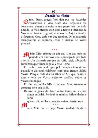 92
O
Or
ra
aç
çã
ão
o d
da
a N
No
oi
it
te
e
meu Deus, graças Vos dou por me haverdes
conservado a vida neste dia. Peço-vos ma
conserveis durante a noite e me preserveis de todo
pecado. A Vós ofereço este sono e tenho a intenção de
Vos amar, louvar e agradecer como os Anjos e Santos
o fazem no Céu, cada vez que respirar. Oh minha mãe
abençoai-me e cobri-me com o manto de vossa
proteção.
* * *
inha Mãe, passou-se um dia. Um dia mais no
período em que Vós estais perseguida por toda
a terra. Um dia mais em que eu sofri, lutei, sobretudo
rezei para que venha logo o Vosso Reino.
Eu tenho certeza de que pelo simples fato de ter
passado o dia aqui, colaborei com uma grande vitória
Vossa. Porque cada dia da Obra de MS que passa, é
uma vitória de Vosso exército pacífico sobre os
Vossos inimigos.
Eu durmo, minha Mãe, contente. Mas, sobretudo,
contente pelo que sofri.
Dai-me a graça de fazer outro tanto, ou melhor
ainda amanhã. Perdoai as minhas infidelidades e
fazei
que eu não venha a cometer outras. Assim seja.
* * *
inha Mãe que eu seja Vosso soldado desde o
Ó
Ó
M
M
M
M
 