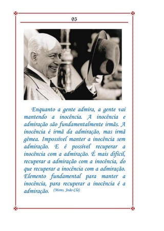 95
E
En
nq
qu
ua
an
nt
to
o a
a g
ge
en
nt
te
e a
ad
dm
mi
ir
ra
a,
, a
a g
ge
en
nt
te
e v
va
ai
i
m
ma
an
nt
te
en
nd
do
o a
a i
in
no
oc
cê
ên
nc
ci
ia
a.
. A
A i
in
no
oc
cê
ên
nc
ci
ia
a e
e
a
ad
dm
mi
ir
ra
aç
çã
ão
o s
sã
ão
o f
fu
un
nd
da
am
me
en
nt
ta
al
lm
me
en
nt
te
e i
ir
rm
mã
ãs
s.
. A
A
i
in
no
oc
cê
ên
nc
ci
ia
a é
é i
ir
rm
mã
ã d
da
a a
ad
dm
mi
ir
ra
aç
çã
ão
o,
, m
ma
as
s i
ir
rm
mã
ã
g
gê
êm
me
ea
a.
. I
Im
mp
po
os
ss
sí
ív
ve
el
l m
ma
an
nt
te
er
r a
a i
in
no
oc
cê
ên
nc
ci
ia
a s
se
em
m
a
ad
dm
mi
ir
ra
aç
çã
ão
o.
. E
E é
é p
po
os
ss
sí
ív
ve
el
l r
re
ec
cu
up
pe
er
ra
ar
r a
a
i
in
no
oc
cê
ên
nc
ci
ia
a c
co
om
m a
a a
ad
dm
mi
ir
ra
aç
çã
ão
o.
. É
É m
ma
ai
is
s d
di
if
fí
íc
ci
il
l,
,
r
re
ec
cu
up
pe
er
ra
ar
r a
a a
ad
dm
mi
ir
ra
aç
çã
ão
o c
co
om
m a
a i
in
no
oc
cê
ên
nc
ci
ia
a,
, d
do
o
q
qu
ue
e r
re
ec
cu
up
pe
er
ra
ar
r a
a i
in
no
oc
cê
ên
nc
ci
ia
a c
co
om
m a
a a
ad
dm
mi
ir
ra
aç
çã
ão
o.
.
E
El
le
em
me
en
nt
to
o f
fu
un
nd
da
am
me
en
nt
ta
al
l p
pa
ar
ra
a m
ma
an
nt
te
er
r a
a
i
in
no
oc
cê
ên
nc
ci
ia
a,
, p
pa
ar
ra
a r
re
ec
cu
up
pe
er
ra
ar
r a
a i
in
no
oc
cê
ên
nc
ci
ia
a é
é a
a
a
ad
dm
mi
ir
ra
aç
çã
ão
o.
. (
(M
Mo
on
ns
s.
. J
Jo
oã
ão
o C
Cl
lá
á)
)
 