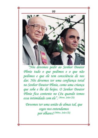 98
“
“N
Nó
ós
s d
de
ev
ve
em
mo
os
s p
pe
ed
di
ir
r a
ao
o S
Se
en
nh
ho
or
r D
Do
ou
ut
to
or
r
P
Pl
li
in
ni
io
o t
tu
ud
do
o o
o q
qu
ue
e p
pe
ed
di
im
mo
os
s e
e o
o q
qu
ue
e n
nã
ão
o
p
pe
ed
di
im
mo
os
s e
e q
qu
ue
e e
el
le
e t
te
em
m c
co
on
ns
sc
ci
iê
ên
nc
ci
ia
a d
de
e n
no
os
s
d
da
ar
r.
. N
Nó
ós
s d
de
ev
ve
em
mo
os
s t
te
er
r u
um
ma
a c
co
on
nf
fi
ia
an
nç
ça
a t
to
ot
ta
al
l
n
no
o S
Se
en
nh
ho
or
r D
Do
ou
ut
to
or
r P
Pl
li
in
ni
io
o,
, c
co
om
mo
o u
um
ma
a c
cr
ri
ia
an
nç
ça
a
q
qu
ue
e s
so
ob
be
e e
e l
lh
he
e d
dá
á b
be
ei
ij
jo
os
s.
. O
O S
Se
en
nh
ho
or
r D
Do
ou
ut
to
or
r
P
Pl
li
in
ni
io
o f
fi
ic
ca
a c
co
on
nt
te
en
nt
te
e n
no
o C
Cé
éu
u q
qu
ua
an
nd
do
o t
te
em
mo
os
s
e
es
ss
sa
a i
in
nt
ti
im
mi
id
da
ad
de
e c
co
om
m e
el
le
e”
”.
. (
(M
Mo
on
ns
s.
. J
Jo
oã
ão
o C
Cl
lá
á)
)
D
De
ev
ve
em
mo
os
s t
te
er
r u
um
ma
a u
un
ni
iã
ão
o d
de
e a
al
lm
ma
as
s t
ta
al
l,
, q
qu
ue
e
c
ce
eg
go
os
s n
no
os
s e
en
nt
te
en
nd
da
am
mo
os
s
p
po
or
r o
ol
lh
ha
ar
re
es
s!
! (
(M
M0
0n
ns
s.
. J
Jo
oã
ão
o C
Cl
lá
á)
)
 
