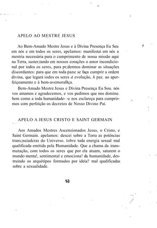 APELO AO MESTRE JESUS
Ao Bem-Amado Mestre Jesus e à Divina Presença Eu Seu
em nós e em todos os seres, apelamos: manifestai em nós a
mestria necessária para o cumprimento de nossa missão aqui
na Terra, suster,tando em nossos corações o amor incondicio-
nal por iodos os seres, para pr;dermos dominar as situações
discordantes: para que em toda pane se faça cumprir a ordem
divina, que legará iodes os seres a evolução, h paz. ao aper-
feiçoamento e à bem-avemoraBça.
Bem-Amado Mestre Jesus e Divina Presença Eu Sou. nós
vos amamos e agradecemos, e vos pedimos que nos domine.
bem como a ioda humanidade- -e nos esclareça para cumprir-
mos com perfeição os decretos de Nosso Divino Pai.
APELO A JESUS CRISTO E SAINT GERMAIN
Aos Amados Mestres Ascensionados Jesus, o Cristo, e
Saint Germain. apelamos: descei sobre a Terra as potências
trans;nuíadcras do Universo. íobre toda energia sexual mal
qualificada emitida pela Humanidade. Que a chama da irans-
mutação, com todos os seres que por ela atuam, saturem o
mundo menta!, sentimental e emociona! da. humanidade, des-
truindo os arquétipos formados por ideia? mal qualificadas
sobre a sexualidade.
1-3
 