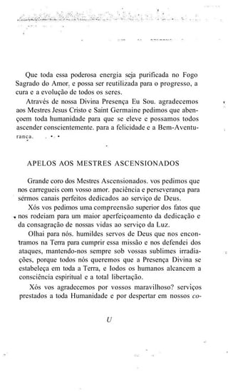 Que toda essa poderosa energia seja purificada no Fogo
Sagrado do Amor. e possa ser reutilizada para o progresso, a
cura e a evolução de todos os seres.
Através de nossa Divina Presença Eu Sou. agradecemos
aos Mestres Jesus Cristo e Saint Germaine pedimos que aben-
çoem toda humanidade para que se eleve e possamos todos
ascender conscientemente. para a felicidade e a Bem-Aventu-
ranca. . • •
APELOS AOS MESTRES ASCENSIONADOS
Grande coro dos Mestres Ascensionados. vos pedimos que
nos carregueis com vosso amor. paciência e perseverança para
sermos canais perfeitos dedicados ao serviço de Deus.
Xós vos pedimos uma compreensão superior dos fatos que
nos rodeiam para um maior aperfeiçoamento da dedicação e
da consagração de nossas vidas ao serviço da Luz.
Olhai para nós. humildes servos de Deus que nos encon-
tramos na Terra para cumprir essa missão e nos defendei dos
ataques, mantendo-nos sempre sob vossas sublimes irradia-
ções, porque todos nós queremos que a Presença Divina se
estabeleça em toda a Terra, e Iodos os humanos alcancem a
consciência espiritual e a total libertação.
Xós vos agradecemos por vossos maravilhoso? serviços
prestados a toda Humanidade e por despertar em nossos co-
U
 