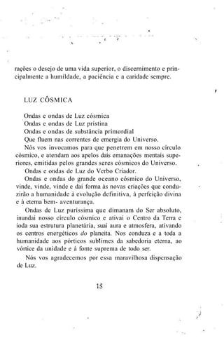 rações o desejo de uma vida superior, o discernimento e prin-
cipalmente a humildade, a paciência e a caridade sempre.
LUZ CÓSMICA
Ondas e ondas de Luz cósmica
Ondas e ondas de Luz prístina
Ondas e ondas de substância primordial
Que fluem nas correntes de emergia do Universo.
Nós vos invocamos para que penetrem em nosso círculo
cósmico, e atendam aos apelos dais emanações mentais supe-
riores, emitidas pelos grandes seres cósmicos do Universo.
Ondas e ondas de Luz do Verbo Criador.
Ondas e ondas do grande oceano cósmico do Universo,
vinde, vinde, vinde e dai forma às novas criações que condu-
zirão a humanidade à evolução definitiva, à perfeição divina
e à eterna bem- aventurança.
Ondas de Luz puríssima que dimanam do Ser absoluto,
inundai nosso círculo cósmico e ativai o Centro da Terra e
ioda sua estrutura planetária, suai aura e atmosfera, ativando
os centros energéticos do planeita. Nos conduza e a toda a
humanidade aos pórticos sublimes da sabedoria eterna, ao
vórtice da unidade e à fonte suprema de todo ser.
Nós vos agradecemos por essa maravilhosa dispcnsação
de Luz.
 