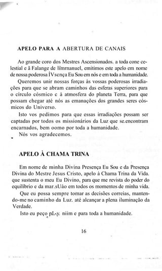 APELO PARA A ABERTURA DE CANAIS
Ao grande coro dos Mestres Ascensionados. a toda cone ce-
lestial e ã Falange de limrnanuel, emitimos este apelo em nome
de nossa poderosa ÍVscnça Eu Sou em nós e em toda a humanidade.
Queremos unir nossas forças às vossas poderosas irradia-
ções para que se abram caminhos das esferas superiores para
o círculo cósmico c à atmosfera do planeta Terra, para que
possam chegar até nós as emanações dos grandes seres cós-
micos do Universo.
Isto vos pedimos para que essas irradiações possam ser
captadas por todos os missionários da Luz que se.encontram
encarnados, bem oomo por toda a humanidade.
Nós vos agradecemos.
APELO À CHAMA TRINA
Em nome de minha Divina Presença Eu Sou e da Presença
Divina do Mestre Jesus Cristo, apelo à Chama Trina da Vida.
que sustenta o meu Eu Divino, para que me revista do poder do
equilíbrio e da mar.sUào em todos os momentos de minha vida.
Que eu possa sempre tomar as decisões correias, manten-
do-me no caminho da Luz. até alcançar a plena iluminação da
Verdade.
Isto eu peço p.L-.y. niim e para toda a humanidade.
16
 