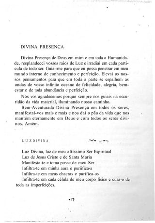 DIVINA PRESENÇA
Divina Presença de Deus em mim e em toda a Humanida-
de, resplandecei vossos raios de Luz e irradiai em cada partí-
cula de todo ser. Guiai-me para que eu possa penetrar em meu
mundo interno de conhecimento e perfeição. Elevai os nos-
sos pensamentos para que em toda a parte se espalhem as
ondas de vosso infinito oceano de felicidade, alegria, bem-
estar e de toda abundância e perfeição.
Nós vos agradecemos porque sempre nos guiais na escu-
ridão da vida material, iluminando nosso caminho.
Bem-Aventurada Divina Presença em todos os seres,
manifestai-vos mais e mais e nos dai o pão da vida que nos
mantém eternamente em Deus e com todos os seres divi-
nos. Amém.
L U Z D I V I N A -"••"•• ..-•••;-
Luz Divina, luz de meu altíssimo Ser Espiritual
Luz de Jesus Cristo e de Santa Maria
Manifesta-te e toma posse de meu Ser
Infiltra-te em minha aura e puríifica-a
Infiltra-te em meus chacras e purifica-os
Infiltra-te em cada célula de meu corpo físico e cura-o de
toda as imperfeições.
•i?
 