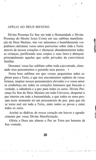 APELO AO DEUS MENINO
Divina Presença Eu Sou em toda a Humanidade e Divina
Presença do Mestre Jesus Cristo em sua sublime manifesta-
ção de Deus Menino, nós vos adoramos e humildemente vos
pedimos:-derramai vosso amor puríssimo sobre toda a Terra.
através de nossos corações e abençoai abundantemente todas
as crianças, purificando seus corpos e seus lares e abençoai
principalmente aquelas que estão privadas da convivência
familiar.
Derramai vossa luz sublime sobre toda a juventude, clare-
ando seus pensamentos e guiando seus passos. •
Nesta hora sublime em que vossas pequeninas mãos se
abrem para a Terra, e que nos encontramos repletos de vossa
ternura, inspirai nossos pensamentos elevados e o vosso amor
se estabeleça em todos os corações humanos que buscam a
verdade, a sabedoria e a paz para todos os seres. Divina Pre-
sença Eu Sou do Deus Menino em todo Universo, despertai a
paz interior em toda a humanidade, e que todos os seres pos-
sam neste momento ter um pensamento de paz. para que ela
se torne real em toda a Terra, entre iodos os povos e enire
todos os seres.
Aceitai as dádivas de nosso coração em louvor e agrade-
cimento por vossa Divina Manifestação.
Glória a Deus nas alturas e Paz na Terra aos homens de
boa vontade.
20
 