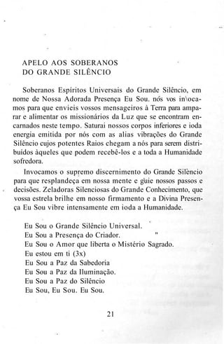 APELO AOS SOBERANOS
DO GRANDE SILÊNCIO
Soberanos Espíritos Universais do Grande Silêncio, em
nome de Nossa Adorada Presença Eu Sou. nos vos inoca-
mos para que envieis vossos mensageiros à Terra para ampa-
rar e alimentar os missionários da Luz que se encontram en-
carnados neste tempo. Saturai nossos corpos inferiores e ioda
energia emitida por nós com as alias vibrações do Grande
Silêncio cujos potentes Raios chegam a nós para serem distri-
buídos àqueles que podem recebê-los e a toda a Humanidade
sofredora.
Invocamos o supremo discernimento do Grande Silencio
para que resplandeça em nossa mente e guie nossos passos e
decisões. Zeladoras Silenciosas do Grande Conhecimento, que
vossa estrela brilhe em nosso firmamento e a Divina Presen-
ça Eu Sou vibre intensamente em ioda a Humanidade.
Eu Sou o Grande Silêncio Universal.
Eu Sou a Presença do Criador. "
Eu Sou o Amor que liberta o Mistério Sagrado.
Eu estou em ti (3x)
Eu Sou a Paz da Sabedoria
Eu Sou a Paz da Iluminação.
Eu Sou a Paz do Silêncio
Eu Sou, Eu Sou. Eu Sou.
21
 