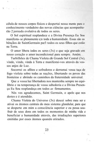 célula de nossos corpos físicos e despertai nossa mente para o
conhecimento verdadeiro das novas ciências que acompanha-
rão 2 jornada evolutiva de todos os seres.
O Sol espiritual resplandece e a Divina Presença Eu Sou
manifesta- se plenamente e;n toda a humanidade. Essas são as
bênçãos de SaintGermain par3 todos os seus filhos que estão
na Terra.
O amor libera iodos os seres (3x) e que seja gravado em
nosso coração o amor incondicional para sempre. Amém.
Turbilhões de Chama Violeta cfo Grande Sol Central (3x),
vinde, vinde, vinda à Terra e manifestai-vos através da vos-
sos anjos de Luz.
Socorrei os aflitos e sofredores e derramai vossa taça de
fogo violeta sobre todas as nações, libertando os povos das
fronteiras e abrindo os caminhos da fraternidade universal.
Que a vossa luz libertadora nos mantenha sempre no equi-
líbrio e na temperança de vossa sabedoria e a Divina Presen-
ça Eu Sou resplandeça em todos as firmamentos.
Nós vos agradecemos, Saint Germain, o apelo que nos
destes e é atendido.
Chama Violeta do Universo (3x) descei sobre meu ser e
ativai os átomos centrais do meu sistema glandular, para que
se desperte em mim a consciência superior e eu possa usu-
fruir de seus dons em todos os momentos de minha vida e
beneficiar a humanidade através, das irradiações superiores
emitidas por esses átomos quando atirados.
 