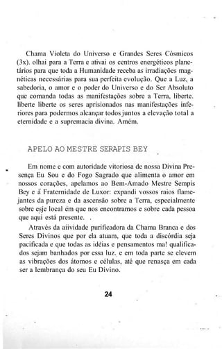 Chama Violeta do Universo e Grandes Seres Cósmicos
(3x). olhai para a Terra e ativai os centros energéticos plane-
tários para que toda a Humanidade receba as irradiações mag-
néticas necessárias para sua perfeita evolução. Que a Luz, a
sabedoria, o amor e o poder do Universo e do Ser Absoluto
que comanda todas as manifestações sobre a Terra, liberte.
liberte liberte os seres aprisionados nas manifestações infe-
riores para podermos alcançar todos juntos a elevação total a
eternidade e a supremacia divina. Amém.
APELO AO MESTRE SERAPIS BEY
Em nome e com autoridade vitoriosa de nossa Divina Pre-
sença Eu Sou e do Fogo Sagrado que alimenta o amor em
nossos corações, apelamos ao Bem-Amado Mestre Sempis
Bey e à Fraternidade de Luxor: expandi vossos raios flame-
jantes da pureza e da ascensão sobre a Terra, especialmente
sobre esje local em que nos encontramos e sobre cada pessoa
que aqui está presente. .
Através da aiividade purificadora da Chama Branca e dos
Seres Divinos que por ela atuam, que toda a discórdia seja
pacificada e que todas as ideias e pensamentos ma! qualifica-
dos sejam banhados por essa luz. e em toda parte se elevem
as vibrações dos átomos e células, até que renasça em cada
ser a lembrança do seu Eu Divino.
24
 