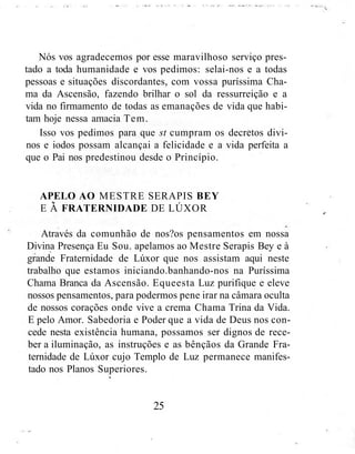 Nós vos agradecemos por esse maravilhoso serviço pres-
tado a toda humanidade e vos pedimos: selai-nos e a todas
pessoas e situações discordantes, com vossa puríssima Cha-
ma da Ascensão, fazendo brilhar o sol da ressurreição e a
vida no firmamento de todas as emanações de vida que habi-
tam hoje nessa amacia Tem.
Isso vos pedimos para que st cumpram os decretos divi-
nos e iodos possam alcançai a felicidade e a vida perfeita a
que o Pai nos predestinou desde o Princípio.
APELO AO MESTRE SERAPIS BEY
E Á FRATERNIDADE DE LÚXOR
Através da comunhão de nos?os pensamentos em nossa
Divina Presença Eu Sou. apelamos ao Mestre Serapis Bey e à
grande Fraternidade de Lúxor que nos assistam aqui neste
trabalho que estamos iniciando.banhando-nos na Puríssima
Chama Branca da Ascensão. Equeesta Luz purifique e eleve
nossos pensamentos, para podermos pene irar na câmara oculta
de nossos corações onde vive a crema Chama Trina da Vida.
E pelo Amor. Sabedoria e Poder que a vida de Deus nos con-
cede nesta existência humana, possamos ser dignos de rece-
ber a iluminação, as instruções e as bênçãos da Grande Fra-
ternidade de Lúxor cujo Templo de Luz permanece manifes-
tado nos Planos Superiores.
25
 
