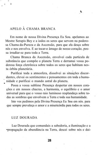 APELO A CHAMA BRANCA
Em nome de nossa Divina Presença Eu Sou. apelamos ao
Mestre Serapis Bey e a iodos os seres que servem na podero-
sa Chama da-Pureza e da Ascensão, para que ela desça sobre
nós e nos envolva. E ao tocar-o âmago de nosso coração, pos-
sa irradiar-se para toda a Terra.
Chama Branca da Ascensão, envolvei cada partícula de
substância que compõe o planeta Terra e derramai vossa po-
derosa força eletrõnica sobre todos os seres que habitam nes-
ta órbita planetária.
Purificai toda a atmosfera, dissolvei as situações discor-
dantes, elevai os sentimentos e pensamentos em toda a huma-
nidade e purificai o mundo astral do planeta.
Possa a vossa sublime Presença despertar em nossos cora-
ções e em nossos chacras, a harmonia, o equilíbrio e o amor
universal para que o vosso raio luminoso resplandeça sobre to-
das as sombras que envolvem a Terra e toda sua humanidade.
Isto vos pedimos pela Divina Presença Eu Sou em nós. para
que sempre prevaleça o amor e a misericórdia para todos os seres.
LUZ DOURADA
Luz Dourada que comandais a sabedoria, a iluminação e a
•propagação da abundância na Terra, descei sobre nós e dai-
28
 