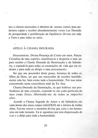 nos a clareza necessária à abertura de .nossos canais para po-
dermos captar e receber abundantemente vossa Luz Dourada
de prosperidade e proliferação da Opulência Divina em toda
a Terra e oara iodos os seres.
APELO A CHAMA DOURADA
Deusemmim. Divina Presença do Cristo em mim. Pureza
Cristalina de meu espírito, manifesta-te e desperta o meu ser
para receber a Chama Dourada da Iluminação e da Sabedo-
ria, e expandi-la para todas as emanações de vida que me ro-
deiam e para onde eu dirigir o meu pensamento.
Sei que sou possuidor desta graça, herança de todos os
filhos de Deus; sei que sou merecedor de receber humilde-
mente esta luz, bem como toda a humanidade. Por isso estou
concentrado nesta consciência total do Eu Sou.
Chama Dourada da Iluminação,, tu que habitas nas pro-
fundezas de meu coração, expande-te em cada partícula do
meu corpo físico, libertando-me de todas as imperfei-
ções.
Acende a Chama Sagrada do Amor e da Sabedoria em
cada átomo dos meus corpos inferiOE£S até o íntimo de minha
alma. Faz-me reaver a memória divina que cura e me harmo-
niza em todo instante. Eu te agradeço por esta dispensação de
Luz e a dirijo para ioda a humanidade.
29
 
