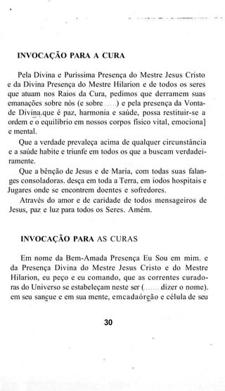 INVOCAÇÃO PARA A CURA
Pela Divina e Puríssima Presença do Mestre Jesus Cristo
e da Divina Presença do Mestre Hilarion e de todos os seres
que atuam nos Raios da Cura, pedimos que derramem suas
emanações sobre nós (e sobre ) e pela presença da Vonta-
de Divina.que é paz, harmonia e saúde, possa restituir-se a
ordem e o equilíbrio em nossos corpos físico vital, emociona]
e mental.
Que a verdade prevaleça acima de qualquer circunstância
e a saúde habite e triunfe em todos os que a buscam verdadei-
ramente.
Que a bênção de Jesus e de Maria, com todas suas falan-
ges consoladoras. desça em toda a Terra, em iodos hospitais e
Jugares onde se encontrem doentes e sofredores.
Através do amor e de caridade de todos mensageiros de
Jesus, paz e luz para todos os Seres. Amém.
INVOCAÇÃO PARA AS CURAS
Em nome da Bem-Amada Presença Eu Sou em mim. e
da Presença Divina do Mestre Jesus Cristo e do Mestre
Hilarion, eu peço e eu comando, que as correntes curado-
ras do Universo se estabeleçam neste ser ( dizer o nome).
em seu sancue e em sua mente, emcadaóreão e célula de seu
30
 