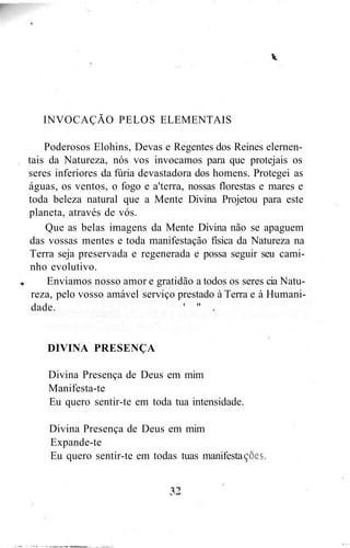 INVOCAÇÃO PELOS ELEMENTAIS
Poderosos Elohins, Devas e Regentes dos Reines elernen-
tais da Natureza, nós vos invocamos para que protejais os
seres inferiores da fúria devastadora dos homens. Protegei as
águas, os ventos, o fogo e a'terra, nossas florestas e mares e
toda beleza natural que a Mente Divina Projetou para este
planeta, através de vós.
Que as belas imagens da Mente Divina não se apaguem
das vossas mentes e toda manifestação física da Natureza na
Terra seja preservada e regenerada e possa seguir seu cami-
nho evolutivo.
Enviamos nosso amor e gratidão a todos os seres cia Natu-
reza, pelo vosso amável serviço prestado à Terra e à Humani-
dade. ' " .
DIVINA PRESENÇA
Divina Presença de Deus em mim
Manifesta-te
Eu quero sentir-te em toda tua intensidade.
Divina Presença de Deus em mim
Expande-te
Eu quero sentir-te em todas tuas manifesta
 