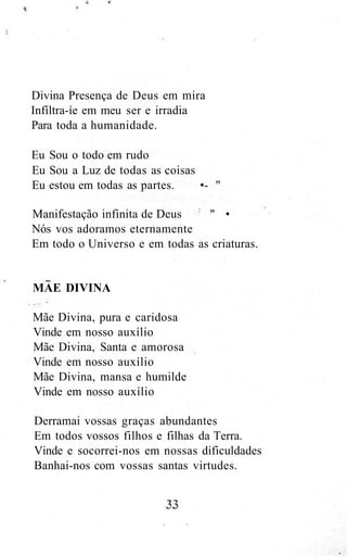 Divina Presença de Deus em mira
Infíltra-íe em meu ser e irradia
Para toda a humanidade.
Eu Sou o todo em rudo
Eu Sou a Luz de todas as coisas
Eu estou em todas as partes. •- "
Manifestação infinita de Deus :
" •
Nós vos adoramos eternamente
Em todo o Universo e em todas as criaturas.
MAE DIVINA
Mãe Divina, pura e caridosa
Vinde em nosso auxílio
Mãe Divina, Santa e amorosa
Vinde em nosso auxílio
Mãe Divina, mansa e humilde
Vinde em nosso auxílio
Derramai vossas graças abundantes
Em todos vossos filhos e filhas da Terra.
Vinde e socorrei-nos em nossas dificuldades
Banhai-nos com vossas santas virtudes.
 