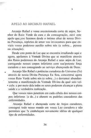 APELO AO ARCANJO RAFAEL
Arcanjo Rafael e vossa ascensionada corte de anjos, Se-
nhor do Raio Verde da cura e da consagração, ouvi este
apelo que,yos fazemos desde o íntimo altar de nossa Divi-
na Presença, repletos de amor vos invocamos para que en-
vieis vosso poderoso auxílio sobre nós (e sobre... pessoa
ou situação).
Desde este ponto de Luz que se encontra irradiando aqui e
agora, apelamos à Vontade Divina que se manifeste através
dos Raios poderosos do Arcanjo Rafael e seus anjos de Luz.
carregando nossos corpos inferiores com sua'potente força
curadora e nos consagrando ao serviço abençoado de Deus.
Arcanjo São Rafael e potências curadoras do Universo (3x)
através de nossa Divina Presença Eu Sou, concentrai agora
vosso Raio Verde sobre nós (e sobre...) e derramai abundan-
temente a manifestação da Vontade Divina da qual sois veí-
• culo. e por meio dela todos os seres poderem alcançar a plena
saúde e a verdadeira realização.
Que vossos raios penetrem em cada célula dos nossos cor-
pos inferiores {e de...) e alterem os padrões causadores das
enfermidades.
Arcanjo Rafael e abençoada corte de Anjos curadores,
consagrai todo nosso mundo em vossa Luz curadora e não
permitais que ?e estabeleçam novamente ideias de qualquer
tipo de enfermidades.
36
 