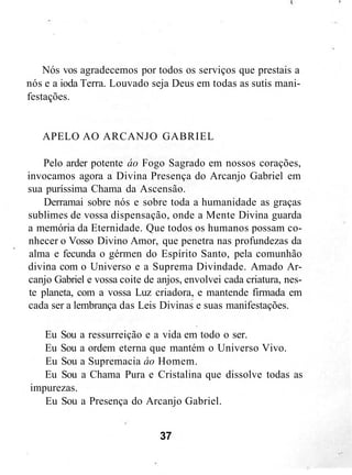 Nós vos agradecemos por todos os serviços que prestais a
nós e a ioda Terra. Louvado seja Deus em todas as sutis mani-
festações.
APELO AO ARCANJO GABRIEL
Pelo arder potente áo Fogo Sagrado em nossos corações,
invocamos agora a Divina Presença do Arcanjo Gabriel em
sua puríssima Chama da Ascensão.
Derramai sobre nós e sobre toda a humanidade as graças
sublimes de vossa dispensação, onde a Mente Divina guarda
a memória da Eternidade. Que todos os humanos possam co-
nhecer o Vosso Divino Amor, que penetra nas profundezas da
alma e fecunda o gérmen do Espírito Santo, pela comunhão
divina com o Universo e a Suprema Divindade. Amado Ar-
canjo Gabriel e vossa coite de anjos, envolvei cada criatura, nes-
te planeta, com a vossa Luz criadora, e mantende firmada em
cada ser a lembrança das Leis Divinas e suas manifestações.
Eu Sou a ressurreição e a vida em todo o ser.
Eu Sou a ordem eterna que mantém o Universo Vivo.
Eu Sou a Supremacia áo Homem.
Eu Sou a Chama Pura e Cristalina que dissolve todas as
impurezas.
Eu Sou a Presença do Arcanjo Gabriel.
37
 