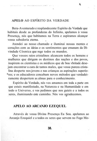APELO AO ESPÍRITO DA VERDADE
Bera-Aventurado e resplandecente Espírito da Verdade que
habitais desde as profundezas do Infinito, apelamos à vossa
Presença, nós que habitamos na Terra e aspiramos alcançar
vossa sabedoria eterna.
Atendei ao nosso chamado e iluminai nossas mentes e
corações com as ideias e os sentimentos que emanam da Di-
vindade Cósmica que rege todos os mundos.
Que vossos raios cristalinos alcancem todos os homens e
mulheres que dirigem os destinos das nações e dos povos,
inspirem os cientistas e os médicos que de boa vbritade dese-
jam encontrar a cura de tantos males, que vossa pureza crista-
lina desperte nos jovens e nas crianças as aspirações superío-
*res; e os educadores concebam novos métodos que verdadei-
ramente despertem as almas para o conhecimento.
Espírito da Verdade, nós vos amamos em toda a parte em
que estais manifestado, na Natureza e na Humanidade e em
todo o Universo, e vos pedimos que nos guieis e a iodos os
seres, iluminando este caminho. Nós vos agradecemos.
APELO AO ARCANJO EZEQUEL
Através de vossa Divina Presença Eu Sou. apelamos ao
Arcanjo Ezequiel e a todos os seres que servem no Fogo Mo-
38.
 