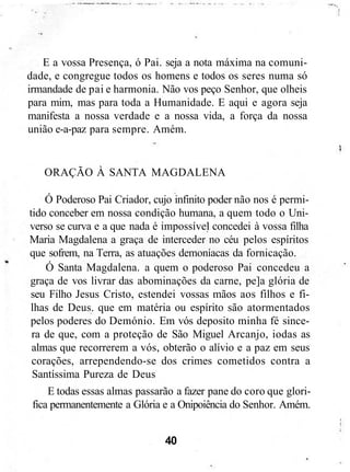 E a vossa Presença, ó Pai. seja a nota máxima na comuni-
dade, e congregue todos os homens e todos os seres numa só
irmandade de pai e harmonia. Não vos peço Senhor, que olheis
para mim, mas para toda a Humanidade. E aqui e agora seja
manifesta a nossa verdade e a nossa vida, a força da nossa
união e-a-paz para sempre. Amém.
ORAÇÃO À SANTA MAGDALENA
Ó Poderoso Pai Criador, cujo infinito poder não nos é permi-
tido conceber em nossa condição humana, a quem todo o Uni-
verso se curva e a que nada é impossível concedei à vossa filha
Maria Magdalena a graça de interceder no céu pelos espíritos
que sofrem, na Terra, as atuações demoníacas da fornicação.
Ó Santa Magdalena. a quem o poderoso Pai concedeu a
graça de vos livrar das abominações da carne, pe]a glória de
seu Filho Jesus Cristo, estendei vossas mãos aos filhos e fi-
lhas de Deus. que em matéria ou espírito são atormentados
pelos poderes do Demónio. Em vós deposito minha fé since-
ra de que, com a proteção de São Miguel Arcanjo, iodas as
almas que recorrerem a vós, obterão o alívio e a paz em seus
corações, arrependendo-se dos crimes cometidos contra a
Santíssima Pureza de Deus
E todas essas almas passarão a fazer pane do coro que glori-
fica permanentemente a Glória e a Onipoiência do Senhor. Amém.
40
 