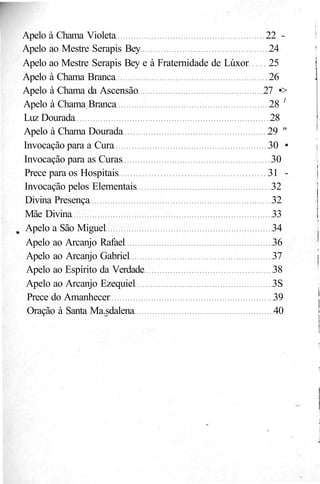 Apelo à Chama Violeta 22 -
Apelo ao Mestre Serapis Bey 24
Apelo ao Mestre Serapis Bey e à Fraternidade de Lúxor 25
Apelo à Chama Branca 26
Apelo à Chama da Ascensão 27 •>
Apelo à Chama Branca 28 l
Luz Dourada 28
Apelo à Chama Dourada 29 "
Invocação para a Cura 30 •
Invocação para as Curas 30
Prece para os Hospitais 31 -
Invocação pelos Elementais 32
Divina Presença 32
Mãe Divina 33
Apelo a São Miguel 34
Apelo ao Arcanjo Rafael 36
Apelo ao Arcanjo Gabriel 37
Apelo ao Espírito da Verdade 38
Apelo ao Arcanjo Ezequiel 3S
Prece do Amanhecer 39
Oração à Santa Ma.sdalena 40
 
