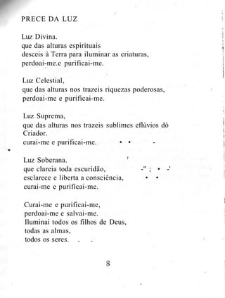 PRECE DA LUZ
Luz Divina.
que das alturas espirituais
desceis à Terra para iluminar as criaturas,
perdoai-me.e purificai-me.
Luz Celestial,
que das alturas nos trazeis riquezas poderosas,
perdoai-me e purificai-me.
Luz Suprema,
que das alturas nos trazeis sublimes eflúvios dó
Criador.
curai-me e purificai-me. • • -
Luz Soberana. r
que clareia toda escuridão, -" ; • -'
esclarece e liberta a consciência, • •
curai-me e purifícai-me.
Curai-me e purificai-me,
perdoai-me e salvai-me.
Iluminai todos os filhos de Deus,
todas as almas,
todos os seres. . .
 