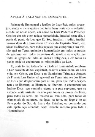 APELO A FALANGE DE EMMANTEL
Falange de Emmanuel e legiões de Luz (3x). anjos, arcan-
jos, santos e mensageiros que trabalham nesta corte celestial,
atendei ao nosso apelo, em nome da Toda Poderosa Presença
Crísíica em nós e em toda a humanidade, irradiai neste dia, a
partir do ponto de Luz que Eu Sou. irradiai, irradiai, irradiai
vossos dons da Consciência Crística do Espírito Santo, em
todas as direções, para todos aqueles que cumprem a sua mis-
são aqui na Terra, guiando a humanidade em todos os postos
de governo, em todos os centros de saúde e educação, em
todas as igrejas de todas as linhas e religiões, e em todas as
panes onde se encontrem os missionários da Luz.
E, desta forma, toda a Terra e toda a Humanidade recebam
a Luz nascente do Sol espiritual, da nova consciência, da nova
vida, em Cristo, em Deus e na Santíssima Trindade Através
da Fluente Luz Universal que está na Terra, através dos filhos
de Deus que despertaram para a Luz, para que todos desper-
tem e se libertem, se libertem, se libertem, e encontrem seu
Intimo Deus, seu caminho eterno e a paz suprema, que se
estende neste instante mesmo para todos os povos da Terra,
para todos os seres, em matéria ou fora dela, para todos os
elementais da natureza, na água. na terra, no fogo e no ar.
Pelo poder do Soi, da Lua e das Estrelas, eu comando que
este apelo seja atendido neste instante mesmo para toda a
Humanidade.
10
 