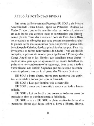 APELO AS POTÊNCIAS DIVINAS
Em nome da Bem-Arnada Presença EU SOU e do Mestre
Ascensionado Jesus Cristo,, apelo às Potências Divinas âo
Verbo Criador, que estão manifestadas em todo o Universo
em cada átomo que compõe todas as substâncias: que impree-
nem o planeta Terra das viraodes e dons do Puro Amor Divi-,
no. elevando as vibrações pao-aque possam se aproximar des-
te planeta seres mais evoluídos para cumprirem o plano esta-
belecido pelo Criador, desde:o princípio dos tempos. Para isso
invocamos as forças renovadoras da Chama Trina em nossos
corações, e plenos de amor e graça apelamos à Presença das
Cones Angélicas e dos Elohins que trabalham nesta díspen- •
sacão divina, para que se aproximem de nossos trabalhos es-
piriruais e nos conduzam co^m segurança, bem como a toda a
humanidade, aos Poríaís Sagrados que nos levarão ao conhe-
cimento pleno e nos darão ai posse das Virtudes Divinas.
EU SOU a Porta aberta, pronta para receber a Luz espiri-
tual e enviá-la a todos que ierem buscá-la.
EU SOU a Luz que ilumina toda a escuridão.
EU SOU o amor que transmite e renova em toda a huma-
nidade.
EU SOU a Lei do Perdão que consome todos os erros do
passado e abre os caminhos para a felicidade.
EU SOU a paz e EU SOU a plena aceitação dessa dis-
pensação divina que desce sobre a Terra e liberta, liberta,
11
 