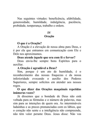 Nas seguintes virtudes: beneficência, afabilidade,
generosidade, humildade, indulgência, paciência,
probidade, temperança, trabalho e ordem.
IV
Oração
O que é a Oração?
A Oração é a elevação de nossa alma para Deus, e
é por ela que entramos em comunicação com Ele e
Dele nos aproximamos.
Deus atende àquele que ora com fé e fervor?
Deus envia-lhe sempre bons Espíritos para o
auxiliar.
A Oração é agradável a Deus?
Sim, porque é um ato de humildade, é o
reconhecimento das nossas fraquezas e da nossa
inferioridade evocando o auxílio dos Poderes
Superiores, sempre solícitos em atender aos nossos
rogos.
O que dizer das Orações maquinais repetidas
inúmeras vezes?
Já dissemos que a bondade de Deus não está
voltada para as fórmulas e o número de palavras, mas
sim para as intenções de quem ora. As intermináveis
ladainhas e as preces pronunciadas com os lábios, que
o coração não sente e a inteligência não compreende,
não têm valor perante Deus. Jesus disse: Não vos
 