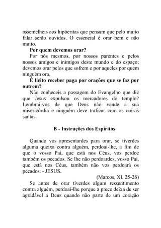 assemelheis aos hipócritas que pensam que pelo muito
falar serão ouvidos. O essencial é orar bem e não
muito.
Por quem devemos orar?
Por nós mesmos, por nossos parentes e pelos
nossos amigos e inimigos deste mundo e do espaço;
devemos orar pelos que sofrem e por aqueles por quem
ninguém ora.
É licito receber paga por orações que se faz por
outrem?
Não conheceis a passagem do Evangelho que diz
que Jesus expulsou os mercadores do templo?
Lembrai-vos de que Deus não vende a sua
misericórdia e ninguém deve traficar com as coisas
santas.
B - Instruções dos Espíritos
Quando vos apresentardes para orar, se tiverdes
alguma queixa contra alguém, perdoai-lhe, a fim de
que o vosso Pai, que está nos Céus, vos perdoe
também os pecados. Se lhe não perdoardes, vosso Pai,
que está nos Céus, também não vos perdoará os
pecados. - JESUS.
(Marcos, XI, 25-26)
Se antes de orar tiverdes algum ressentimento
contra alguém, perdoai-lhe porque a prece deixa de ser
agradável a Deus quando não parte de um coração
 