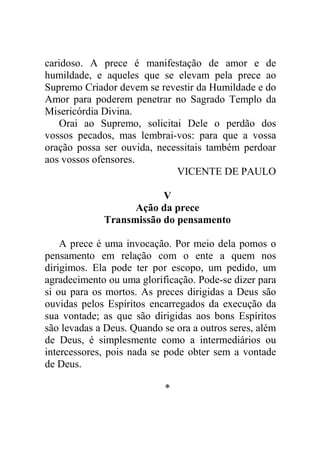 caridoso. A prece é manifestação de amor e de
humildade, e aqueles que se elevam pela prece ao
Supremo Criador devem se revestir da Humildade e do
Amor para poderem penetrar no Sagrado Templo da
Misericórdia Divina.
Orai ao Supremo, solicitai Dele o perdão dos
vossos pecados, mas lembrai-vos: para que a vossa
oração possa ser ouvida, necessitais também perdoar
aos vossos ofensores.
VICENTE DE PAULO
V
Ação da prece
Transmissão do pensamento
A prece é uma invocação. Por meio dela pomos o
pensamento em relação com o ente a quem nos
dirigimos. Ela pode ter por escopo, um pedido, um
agradecimento ou uma glorificação. Pode-se dizer para
si ou para os mortos. As preces dirigidas a Deus são
ouvidas pelos Espíritos encarregados da execução da
sua vontade; as que são dirigidas aos bons Espíritos
são levadas a Deus. Quando se ora a outros seres, além
de Deus, é simplesmente como a intermediários ou
intercessores, pois nada se pode obter sem a vontade
de Deus.
*
 
