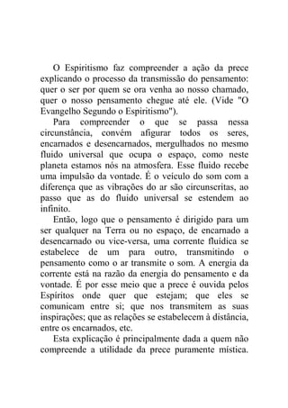 O Espiritismo faz compreender a ação da prece
explicando o processo da transmissão do pensamento:
quer o ser por quem se ora venha ao nosso chamado,
quer o nosso pensamento chegue até ele. (Vide "O
Evangelho Segundo o Espiritismo").
Para compreender o que se passa nessa
circunstância, convém afigurar todos os seres,
encarnados e desencarnados, mergulhados no mesmo
fluido universal que ocupa o espaço, como neste
planeta estamos nós na atmosfera. Esse fluido recebe
uma impulsão da vontade. É o veículo do som com a
diferença que as vibrações do ar são circunscritas, ao
passo que as do fluido universal se estendem ao
infinito.
Então, logo que o pensamento é dirigido para um
ser qualquer na Terra ou no espaço, de encarnado a
desencarnado ou vice-versa, uma corrente fluídica se
estabelece de um para outro, transmitindo o
pensamento como o ar transmite o som. A energia da
corrente está na razão da energia do pensamento e da
vontade. É por esse meio que a prece é ouvida pelos
Espíritos onde quer que estejam; que eles se
comunicam entre si; que nos transmitem as suas
inspirações; que as relações se estabelecem à distância,
entre os encarnados, etc.
Esta explicação é principalmente dada a quem não
compreende a utilidade da prece puramente mística.
 