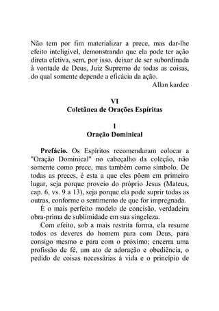 Não tem por fim materializar a prece, mas dar-lhe
efeito inteligível, demonstrando que ela pode ter ação
direta efetiva, sem, por isso, deixar de ser subordinada
à vontade de Deus, Juiz Supremo de todas as coisas,
do qual somente depende a eficácia da ação.
Allan kardec
VI
Coletânea de Orações Espíritas
1
Oração Dominical
Prefácio. Os Espíritos recomendaram colocar a
"Oração Dominical" no cabeçalho da coleção, não
somente como prece, mas também como símbolo. De
todas as preces, é esta a que eles põem em primeiro
lugar, seja porque proveio do próprio Jesus (Mateus,
cap. 6, vs. 9 a 13), seja porque ela pode suprir todas as
outras, conforme o sentimento de que for impregnada.
É o mais perfeito modelo de concisão, verdadeira
obra-prima de sublimidade em sua singeleza.
Com efeito, sob a mais restrita forma, ela resume
todos os deveres do homem para com Deus, para
consigo mesmo e para com o próximo; encerra uma
profissão de fé, um ato de adoração e obediência, o
pedido de coisas necessárias à vida e o princípio de
 