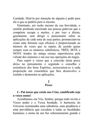 Caridade. Dizê-la por intenção de alguém é pedir para
ele o que se pediria para si mesmo.
Entretanto, em razão mesmo da sua brevidade, o
sentido profundo encerrado nas poucas palavras que a
compõem escapa a muitos, e por isso a dizem,
geralmente, sem dirigir o pensamento sobre as
aplicações de cada uma de suas partes; pronunciam-na
como uma fórmula cuja eficácia é proporcionada ao
número de vezes que se repete, de acordo quase
sempre com os números cabalísticos, TRÊS, SETE e
NOVE tirados da antiga crença supersticiosa pela
virtude dos números e em uso nas operações da magia.
Para suprir o vácuo que a concisão desta prece
deixa no pensamento e seguindo o conselho e
assistência dos bons Espíritos, acrescentou-se a cada
proposição um comentário que lhes desenvolve o
sentido e demonstra as aplicações.
2
Prece
I - Pai nosso que estais nos Céus, santificado seja
o vosso nome!
Acreditamos em Vós, Senhor, porque tudo revela o
Vosso poder e a Vossa bondade. A harmonia do
Universo testemunha uma sabedoria, uma prudência e
uma previdência que excedem a todas as faculdades
humanas; o nome de um Ser soberanamente grande e
 