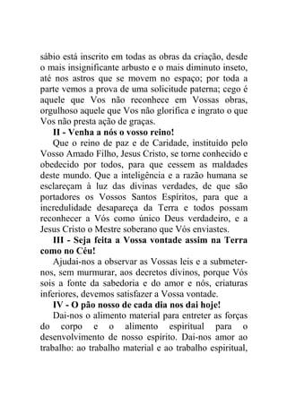 sábio está inscrito em todas as obras da criação, desde
o mais insignificante arbusto e o mais diminuto inseto,
até nos astros que se movem no espaço; por toda a
parte vemos a prova de uma solicitude paterna; cego é
aquele que Vos não reconhece em Vossas obras,
orgulhoso aquele que Vos não glorifica e ingrato o que
Vos não presta ação de graças.
II - Venha a nós o vosso reino!
Que o reino de paz e de Caridade, instituído pelo
Vosso Amado Filho, Jesus Cristo, se torne conhecido e
obedecido por todos, para que cessem as maldades
deste mundo. Que a inteligência e a razão humana se
esclareçam à luz das divinas verdades, de que são
portadores os Vossos Santos Espíritos, para que a
incredulidade desapareça da Terra e todos possam
reconhecer a Vós como único Deus verdadeiro, e a
Jesus Cristo o Mestre soberano que Vós enviastes.
III - Seja feita a Vossa vontade assim na Terra
como no Céu!
Ajudai-nos a observar as Vossas leis e a submeter-
nos, sem murmurar, aos decretos divinos, porque Vós
sois a fonte da sabedoria e do amor e nós, criaturas
inferiores, devemos satisfazer a Vossa vontade.
IV - O pão nosso de cada dia nos dai hoje!
Dai-nos o alimento material para entreter as forças
do corpo e o alimento espiritual para o
desenvolvimento de nosso espírito. Dai-nos amor ao
trabalho: ao trabalho material e ao trabalho espiritual,
 