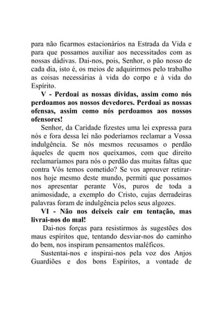para não ficarmos estacionários na Estrada da Vida e
para que possamos auxiliar aos necessitados com as
nossas dádivas. Dai-nos, pois, Senhor, o pão nosso de
cada dia, isto é, os meios de adquirirmos pelo trabalho
as coisas necessárias à vida do corpo e à vida do
Espírito.
V - Perdoai as nossas dívidas, assim como nós
perdoamos aos nossos devedores. Perdoai as nossas
ofensas, assim como nós perdoamos aos nossos
ofensores!
Senhor, da Caridade fizestes uma lei expressa para
nós e fora dessa lei não poderíamos reclamar a Vossa
indulgência. Se nós mesmos recusamos o perdão
àqueles de quem nos queixamos, com que direito
reclamaríamos para nós o perdão das muitas faltas que
contra Vós temos cometido? Se vos aprouver retirar-
nos hoje mesmo deste mundo, permiti que possamos
nos apresentar perante Vós, puros de toda a
animosidade, a exemplo do Cristo, cujas derradeiras
palavras foram de indulgência pelos seus algozes.
VI - Não nos deixeis cair em tentação, mas
livrai-nos do mal!
Dai-nos forças para resistirmos às sugestões dos
maus espíritos que, tentando desviar-nos do caminho
do bem, nos inspiram pensamentos maléficos.
Sustentai-nos e inspirai-nos pela voz dos Anjos
Guardiões e dos bons Espíritos, a vontade de
 