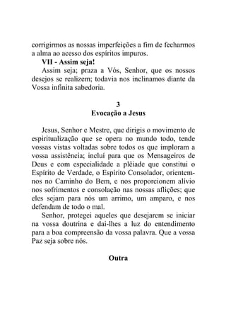 corrigirmos as nossas imperfeições a fim de fecharmos
a alma ao acesso dos espíritos impuros.
VII - Assim seja!
Assim seja; praza a Vós, Senhor, que os nossos
desejos se realizem; todavia nos inclinamos diante da
Vossa infinita sabedoria.
3
Evocação a Jesus
Jesus, Senhor e Mestre, que dirigis o movimento de
espiritualização que se opera no mundo todo, tende
vossas vistas voltadas sobre todos os que imploram a
vossa assistência; incluí para que os Mensageiros de
Deus e com especialidade a plêiade que constitui o
Espírito de Verdade, o Espírito Consolador, orientem-
nos no Caminho do Bem, e nos proporcionem alívio
nos sofrimentos e consolação nas nossas aflições; que
eles sejam para nós um arrimo, um amparo, e nos
defendam de todo o mal.
Senhor, protegei aqueles que desejarem se iniciar
na vossa doutrina e dai-lhes a luz do entendimento
para a boa compreensão da vossa palavra. Que a vossa
Paz seja sobre nós.
Outra
 