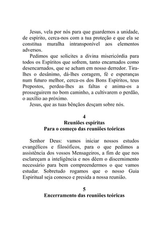 Jesus, vela por nós para que guardemos a unidade,
de espírito, cerca-nos com a tua proteção e que ela se
constitua muralha intransponível aos elementos
adversos.
Pedimos que solicites a divina misericórdia para
todos os Espíritos que sofrem, tanto encarnados como
desencarnados, que se acham em nosso derredor. Tira-
lhes o desânimo, dá-lhes coragem, fé e esperanças
num futuro melhor, cerca-os dos Bons Espíritos, teus
Prepostos, perdoa-lhes as faltas e anima-os a
prosseguirem no bom caminho, a cultivarem o perdão,
o auxílio ao próximo.
Jesus, que as tuas bênçãos desçam sobre nós.
4
Reuniões espíritas
Para o começo das reuniões teóricas
Senhor Deus: vamos iniciar nossos estudos
evangélicos e filosóficos, para o que pedimos a
assistência dos vossos Mensageiros, a fim de que nos
esclareçam a inteligência e nos dêem o discernimento
necessário para bem compreendermos o que vamos
estudar. Sobretudo rogamos que o nosso Guia
Espiritual seja conosco e presida a nossa reunião.
5
Encerramento das reuniões teóricas
 