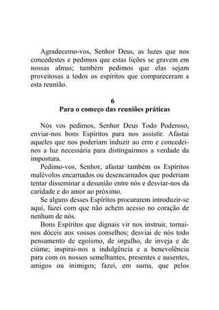 Agradecemo-vos, Senhor Deus, as luzes que nos
concedestes e pedimos que estas lições se gravem em
nossas almas; também pedimos que elas sejam
proveitosas a todos os espíritos que compareceram a
esta reunião.
6
Para o começo das reuniões práticas
Nós vos pedimos, Senhor Deus Todo Poderoso,
enviar-nos bons Espíritos para nos assistir. Afastai
aqueles que nos poderiam induzir ao erro e concedei-
nos a luz necessária para distinguirmos a verdade da
impostura.
Pedimo-vos, Senhor, afastar também os Espíritos
malévolos encarnados ou desencarnados que poderiam
tentar disseminar a desunião entre nós e desviar-nos da
caridade e do amor ao próximo.
Se alguns desses Espíritos procurarem introduzir-se
aqui, fazei com que não achem acesso no coração de
nenhum de nós.
Bons Espíritos que dignais vir nos instruir, tornai-
nos dóceis aos vossos conselhos; desviai de nós todo
pensamento de egoísmo, de orgulho, de inveja e de
ciúme; inspirai-nos a indulgência e a benevolência
para com os nossos semelhantes, presentes e ausentes,
amigos ou inimigos; fazei, em suma, que pelos
 