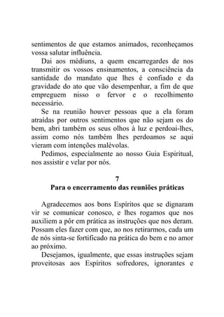 sentimentos de que estamos animados, reconheçamos
vossa salutar influência.
Dai aos médiuns, a quem encarregardes de nos
transmitir os vossos ensinamentos, a consciência da
santidade do mandato que lhes é confiado e da
gravidade do ato que vão desempenhar, a fim de que
empreguem nisso o fervor e o recolhimento
necessário.
Se na reunião houver pessoas que a ela foram
atraídas por outros sentimentos que não sejam os do
bem, abri também os seus olhos à luz e perdoai-lhes,
assim como nós também lhes perdoamos se aqui
vieram com intenções malévolas.
Pedimos, especialmente ao nosso Guia Espiritual,
nos assistir e velar por nós.
7
Para o encerramento das reuniões práticas
Agradecemos aos bons Espíritos que se dignaram
vir se comunicar conosco, e lhes rogamos que nos
auxiliem a pôr em prática as instruções que nos deram.
Possam eles fazer com que, ao nos retirarmos, cada um
de nós sinta-se fortificado na prática do bem e no amor
ao próximo.
Desejamos, igualmente, que essas instruções sejam
proveitosas aos Espíritos sofredores, ignorantes e
 