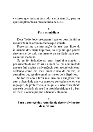 viciosos que tenham assistido a esta reunião, para os
quais imploramos a misericórdia de Deus.
8
Para os médiuns
Deus Todo Poderoso, permiti que os bons Espíritos
me assistam nas comunicações que solicito.
Preservai-me da presunção de me crer livre da
influência dos maus Espíritos, do orgulho que poderá
desviar-me de todo sentimento de caridade para com
os outros médiuns.
Se eu for induzido ao erro, inspirai a alguém o
pensamento de me avisar e a mim dai-me a humildade
que me fará aceitar a advertência com reconhecimento,
acatando como em meu favor e não de outrem, os
conselhos que resolverem ditar-me os bons Espíritos.
Se for tentado a fazer mau uso ou a vangloriar-me
com a faculdade que vos aprouve conceder-me, eu vos
rogo que, de preferência, a aniquileis, não consentindo
que seja desviada do seu fim providencial, que é o bem
de todos e o meu próprio adiantamento moral.
9
Para o começo das reuniões de desenvolvimento
de médiuns
 