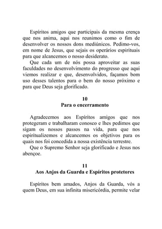 Espíritos amigos que participais da mesma crença
que nos anima, aqui nos reunimos como o fim de
desenvolver os nossos dons mediúnicos. Pedimo-vos,
em nome de Jesus, que sejais os operários espirituais
para que alcancemos o nosso desiderato.
Que cada um de nós possa aproveitar as suas
faculdades no desenvolvimento do progresso que aqui
viemos realizar e que, desenvolvidos, façamos bom
uso desses talentos para o bem do nosso próximo e
para que Deus seja glorificado.
10
Para o encerramento
Agradecemos aos Espíritos amigos que nos
protegeram e trabalharam conosco e lhes pedimos que
sigam os nossos passos na vida, para que nos
espiritualizemos e alcancemos os objetivos para os
quais nos foi concedida a nossa existência terrestre.
Que o Supremo Senhor seja glorificado e Jesus nos
abençoe.
11
Aos Anjos da Guarda e Espíritos protetores
Espíritos bem amados, Anjos da Guarda, vós a
quem Deus, em sua infinita misericórdia, permite velar
 