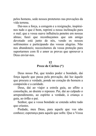 pelos homens, sede nossos protetores nas provações da
vida terrena.
Dai-nos a força, a coragem e a resignação, inspirai-
nos tudo o que é bom, reprimi a nossa inclinação para
o mal; que a vossa suave influência penetre em nossas
almas; fazei que reconheçamos que um amigo
devotado está junto de nós, vendo os nossos
sofrimentos e participando das vossas alegrias. Não
nos abandoneis; necessitamos da vossa proteção para
suportarmos com fé e amor as provas que aprouver a
Deus enviar-nos.
12
Prece de Cáritas (*)
Deus nosso Pai, que tendes poder e bondade, dai
força àquele que passa pela provação, dai luz àquele
que procura a verdade, ponde no coração do homem a
compaixão e a caridade.
Deus, dai ao viajor a estrela guia, ao aflito a
consolação, ao doente o repouso. Pai, dai ao culpado o
arrependimento, ao espírito a verdade, à criança o
guia, ao órfão o pai.
Senhor, que a vossa bondade se estenda sobre tudo
que criastes.
Piedade, meu Deus, para aquele que vos não
conhece; esperança para aquele que sofre. Que a Vossa
 