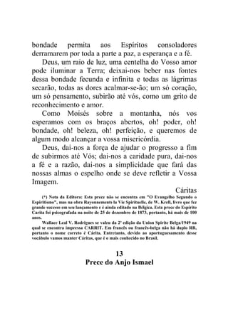 bondade permita aos Espíritos consoladores
derramarem por toda a parte a paz, a esperança e a fé.
Deus, um raio de luz, uma centelha do Vosso amor
pode iluminar a Terra; deixai-nos beber nas fontes
dessa bondade fecunda e infinita e todas as lágrimas
secarão, todas as dores acalmar-se-ão; um só coração,
um só pensamento, subirão até vós, como um grito de
reconhecimento e amor.
Como Moisés sobre a montanha, nós vos
esperamos com os braços abertos, oh! poder, oh!
bondade, oh! beleza, oh! perfeição, e queremos de
algum modo alcançar a vossa misericórdia.
Deus, dai-nos a força de ajudar o progresso a fim
de subirmos até Vós; dai-nos a caridade pura, dai-nos
a fé e a razão, dai-nos a simplicidade que fará das
nossas almas o espelho onde se deve refletir a Vossa
Imagem.
Cáritas
(*) Nota da Editora: Esta prece não se encontra em "O Evangelho Segundo o
Espiritismo", mas na obra Rayonnements la Vie Spirituelle, de W. Krell, livro que fez
grande sucesso em seu lançamento e é ainda editado na Bélgica. Esta prece do Espírito
Carita foi psicografada na noite de 25 de dezembro de 1873, portanto, há mais de 100
anos.
Wallace Leal V. Rodrigues se valeu da 2ª edição da Union Spirite Belga/1949 na
qual se encontra impressa CARRIT. Em francês ou francês-belga não há duplo RR,
portanto o nome correto é Cárita. Entretanto, devido ao aportuguesamento desse
vocábulo vamos manter Cáritas, que é o mais conhecido no Brasil.
13
Prece do Anjo Ismael
 
