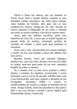 Glória a Deus nas alturas, paz aos homens na
Terra! Jesus, bom e amado Mestre, sustenta os teus
humildes irmãos pecadores nas lutas deste mundo.
Anjo bendito do Senhor, abre para nós os teus
compassivos braços; abriga-nos do mal, levanta os
nossos espíritos à Majestade do teu reino, e infunde
em todos os nossos sentidos a luz do teu imenso amor.
Jesus, pelo teu sublime sacrifício, pelos teus
martírios na Cruz, dá, a esses que se acham ligados ao
pesado fardo da matéria, orientação perfeita do
caminho da virtude, o único pelo qual podemos te
encontrar.
Jesus, paz a eles, misericórdia aos nossos inimigos
e recebe em teu seio bendito a prece dos últimos dos
teus servos.
Bendita Estrela, Farol das imortais falanges,
purifica-nos com teus raios divinos; lava-nos de todas
as culpas, atrai-nos para junto do teu seio, santuário
bendito de todos os amores.
Se o mundo com os seus erros, paixões e ódios,
alastra o caminho de espinhos, escurecendo o nosso
horizonte com as trevas do pecado, rebrilha mais com
a tua misericórdia, para que, seguros e apoiados no teu
Evangelho, possamos trilhar e vencer as
escabrosidades do carreiro e chegar às moradas do teu
reino. Amiga Estrela, Farol dos pecadores e dos justos,
abre o teu seio divino e recebe a nossa súplica pela
Humanidade inteira. Assim seja.
 