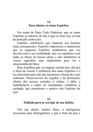 14
Para afastar os maus Espíritos
Em nome de Deus Todo Poderoso, que os maus
Espíritos se afastem de nós e que os bons nos sirvam
de proteção contra eles.
Espíritos malfeitores que inspirais aos homens
maus pensamentos; Espíritos impostores e mentirosos
que os enganais; Espíritos zombeteiros que vos
divertis com a sua credulidade, nós vos repelimos com
todas as forças de nossas almas e não atendemos às
vossas sugestões, mas imploramos para vós a
misericórdia de Deus.
Bons Espíritos que vos dignais assistir-nos, dai-nos
a força de resistir à influência dos maus Espíritos e a
luz necessária para não nos tornarmos vítimas dos seus
embustes. Preservai-nos do orgulho e da presunção;
afastai dos nossos corações o ciúme, o ódio, a
maledicência e todos os sentimentos contrários à
caridade, que constituem o atrativo dos Espíritos do
mal.
15
Pedindo para se corrigir de um defeito
Vós nos destes, Senhor Deus, a inteligência
necessária para distinguirmos o que é bom do que é
 