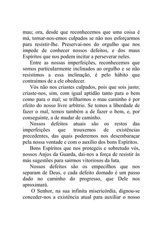 mau; ora, desde que reconhecemos que uma coisa é
má, tornar-nos-emos culpados se não nos esforçarmos
para resistir-lhe. Preservai-nos do orgulho que nos
impede de conhecer nossos defeitos, e dos maus
Espíritos que nos podem incitar a perseverar neles.
Entre as nossas imperfeições, reconhecemos que
somos particularmente inclinados ao orgulho e se não
resistimos a essa inclinação, é pelo hábito que
contraímos de a ele obedecer.
Vós não nos criastes culpados, pois que sois justo;
criaste-nos, sim, com igual aptidão tanto para o bem
como para o mal; se trilharmos o mau caminho é por
efeito do nosso livre arbítrio. Se temos a liberdade de
fazer o mal, temos também a de fazer o bem, e, por
conseguinte, a de mudar de caminho.
Nossos defeitos atuais são os restos das
imperfeições que trouxemos de existências
precedentes, das quais poderemos nos desembaraçar
pela nossa vontade e com o auxílio dos bons Espíritos.
Bons Espíritos que nos protegeis e sobretudo vós,
nossos Anjos da Guarda, dai-nos a força de resistir às
más sugestões para sairmos vitoriosos da luta.
Nossos defeitos são os empecilhos que nos
separam de Deus, e cada defeito domado é um passo
dado no caminho do progresso, que Dele nos
aproximará.
O Senhor, na sua infinita misericórdia, dignou-se
conceder-nos a existência atual para auxiliar o nosso
 