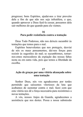 progresso; bons Espíritos, ajudai-nos a tirar proveito
dela a fim de que não nos seja infrutífera, e que,
quando aprouver a Deus fazê-la cessar, possamos dela
sair melhores do que quando para ela viemos.
16
Para pedir resistência contra a tentação
Deus Todo Poderoso, não nos deixeis sucumbir às
tentações que temos para o mal.
Espíritos benevolentes que nos protegeis, desviai
de nós os maus pensamentos, dai-nos forças para
resistir às sugestões do mal; se sucumbirmos, tornar-
nos-emos merecedores da expiação das nossas faltas
nesta ou em outra vida, pois que temos a liberdade da
escolha.
17
Ação de graças por uma vitória alcançada sobre
uma tentação
Senhor Deus, nós vos agradecemos por terdes
permitido que saíssemos vitoriosos da luta que
acabamos de sustentar contra o mal; fazei com que
esta vitória nos dê a força necessária para resistirmos a
novas tentações.
A vós, nossos Anjos da Guarda, agradecemos a
assistência que nos destes. Possa a nossa submissão
 