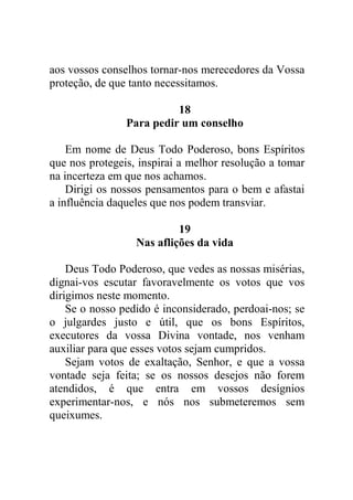 aos vossos conselhos tornar-nos merecedores da Vossa
proteção, de que tanto necessitamos.
18
Para pedir um conselho
Em nome de Deus Todo Poderoso, bons Espíritos
que nos protegeis, inspirai a melhor resolução a tomar
na incerteza em que nos achamos.
Dirigi os nossos pensamentos para o bem e afastai
a influência daqueles que nos podem transviar.
19
Nas aflições da vida
Deus Todo Poderoso, que vedes as nossas misérias,
dignai-vos escutar favoravelmente os votos que vos
dirigimos neste momento.
Se o nosso pedido é inconsiderado, perdoai-nos; se
o julgardes justo e útil, que os bons Espíritos,
executores da vossa Divina vontade, nos venham
auxiliar para que esses votos sejam cumpridos.
Sejam votos de exaltação, Senhor, e que a vossa
vontade seja feita; se os nossos desejos não forem
atendidos, é que entra em vossos desígnios
experimentar-nos, e nós nos submeteremos sem
queixumes.
 
