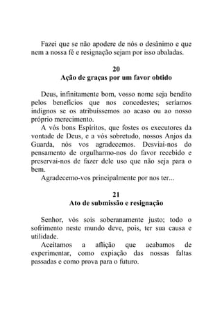 Fazei que se não apodere de nós o desânimo e que
nem a nossa fé e resignação sejam por isso abaladas.
20
Ação de graças por um favor obtido
Deus, infinitamente bom, vosso nome seja bendito
pelos benefícios que nos concedestes; seríamos
indignos se os atribuíssemos ao acaso ou ao nosso
próprio merecimento.
A vós bons Espíritos, que fostes os executores da
vontade de Deus, e a vós sobretudo, nossos Anjos da
Guarda, nós vos agradecemos. Desviai-nos do
pensamento de orgulharmo-nos do favor recebido e
preservai-nos de fazer dele uso que não seja para o
bem.
Agradecemo-vos principalmente por nos ter...
21
Ato de submissão e resignação
Senhor, vós sois soberanamente justo; todo o
sofrimento neste mundo deve, pois, ter sua causa e
utilidade.
Aceitamos a aflição que acabamos de
experimentar, como expiação das nossas faltas
passadas e como prova para o futuro.
 