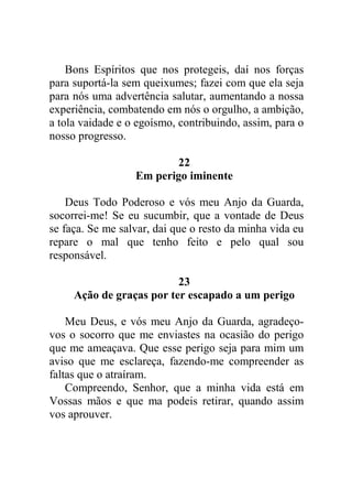 Bons Espíritos que nos protegeis, daí nos forças
para suportá-la sem queixumes; fazei com que ela seja
para nós uma advertência salutar, aumentando a nossa
experiência, combatendo em nós o orgulho, a ambição,
a tola vaidade e o egoísmo, contribuindo, assim, para o
nosso progresso.
22
Em perigo iminente
Deus Todo Poderoso e vós meu Anjo da Guarda,
socorrei-me! Se eu sucumbir, que a vontade de Deus
se faça. Se me salvar, dai que o resto da minha vida eu
repare o mal que tenho feito e pelo qual sou
responsável.
23
Ação de graças por ter escapado a um perigo
Meu Deus, e vós meu Anjo da Guarda, agradeço-
vos o socorro que me enviastes na ocasião do perigo
que me ameaçava. Que esse perigo seja para mim um
aviso que me esclareça, fazendo-me compreender as
faltas que o atraíram.
Compreendo, Senhor, que a minha vida está em
Vossas mãos e que ma podeis retirar, quando assim
vos aprouver.
 