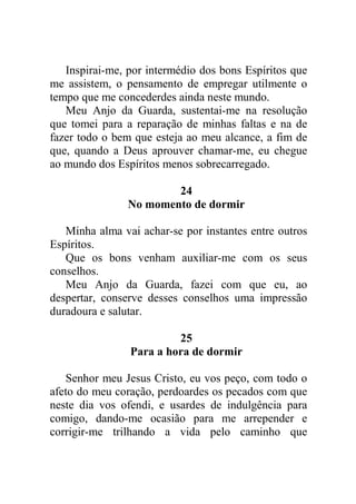 Inspirai-me, por intermédio dos bons Espíritos que
me assistem, o pensamento de empregar utilmente o
tempo que me concederdes ainda neste mundo.
Meu Anjo da Guarda, sustentai-me na resolução
que tomei para a reparação de minhas faltas e na de
fazer todo o bem que esteja ao meu alcance, a fim de
que, quando a Deus aprouver chamar-me, eu chegue
ao mundo dos Espíritos menos sobrecarregado.
24
No momento de dormir
Minha alma vai achar-se por instantes entre outros
Espíritos.
Que os bons venham auxiliar-me com os seus
conselhos.
Meu Anjo da Guarda, fazei com que eu, ao
despertar, conserve desses conselhos uma impressão
duradoura e salutar.
25
Para a hora de dormir
Senhor meu Jesus Cristo, eu vos peço, com todo o
afeto do meu coração, perdoardes os pecados com que
neste dia vos ofendi, e usardes de indulgência para
comigo, dando-me ocasião para me arrepender e
corrigir-me trilhando a vida pelo caminho que
 